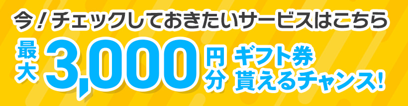 今！チェックしておきたいサービスはこちら 最大3,000円分 ギフト券貰えるチャンス！