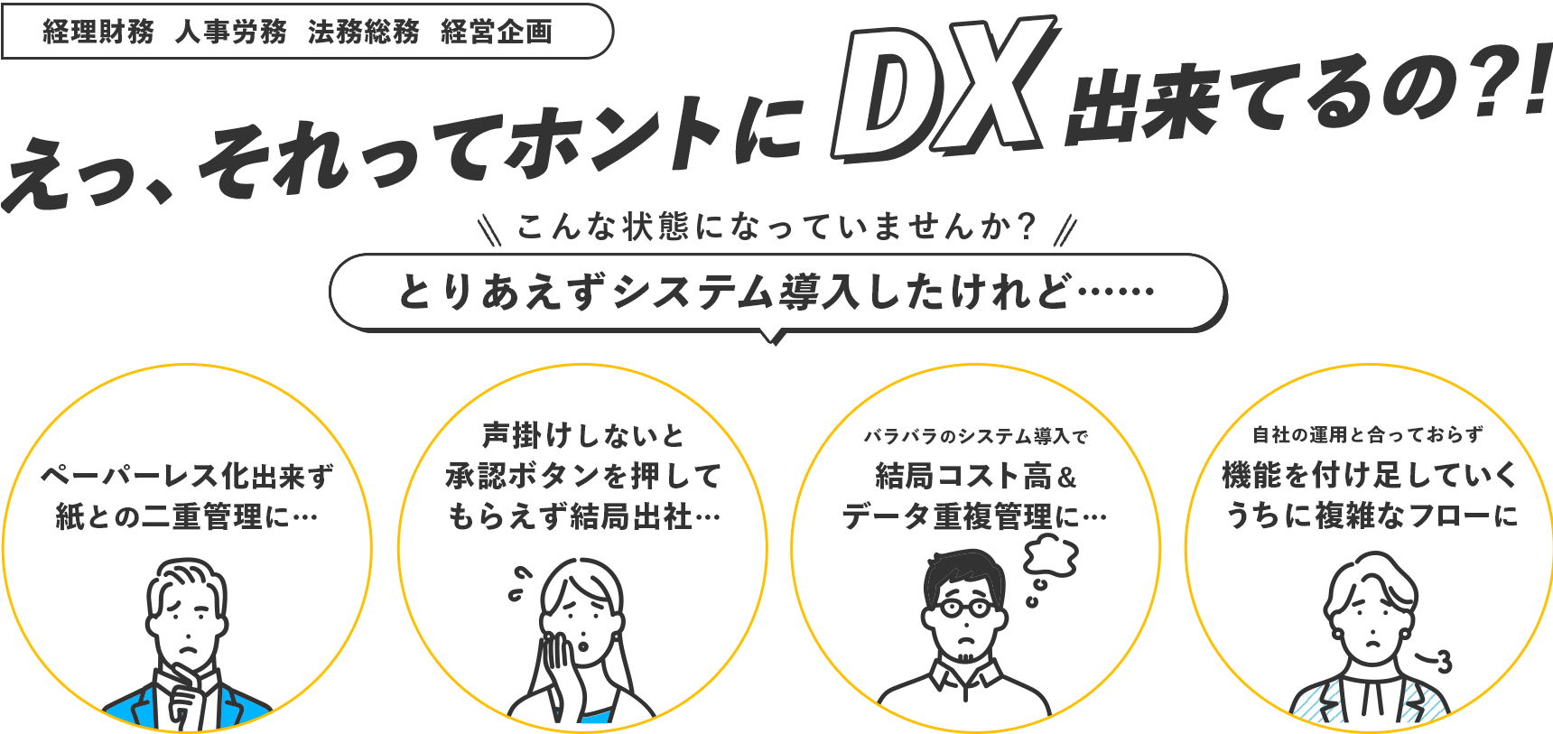 経理財務/人事労務/法務総務/経営企画 バックオフィスのDX化や業務改善のための情報収集！経営管理の課題解決につながる manegy toB えっ、それってホントにDX出来てるの？！ こんな状態になっていませんか？とりあえずシステム導入したけれど…… ペーパーレス化出来ず紙との二重管理に… 声掛けしないと承認ボタンを押してもらえず結局出社… バラバラのシステム導入で結局コスト高&データ重複管理に… 自社の運用と合っておらず機能を付け足していくうちに複雑なフローに