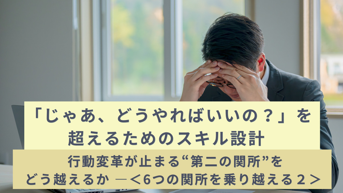「じゃあ、どうやればいいの？」を超えるためのスキル設計― 行動変革が止まる“第二の関所”をどう越えるか ―＜6つの関所を乗り越える２＞