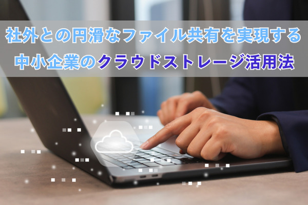 社外との円滑なファイル共有を実現する中小企業のクラウドストレージ活用法